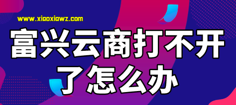 富兴云商是不是不能用了?无法登录打不开怎么办